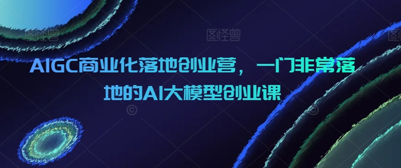 AIGC商业化落地创业营，一门非常落地的AI大模型创业课网赚库-项目库-轻创网-中创网-福缘网-冒泡网-资源之家-魔方项目库网赚库