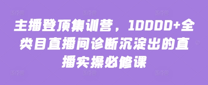 主播登顶集训营，10000+全类目直播间诊断沉淀出的直播实操必修课网赚库-项目库-轻创网-中创网-福缘网-冒泡网-资源之家-魔方项目库网赚库