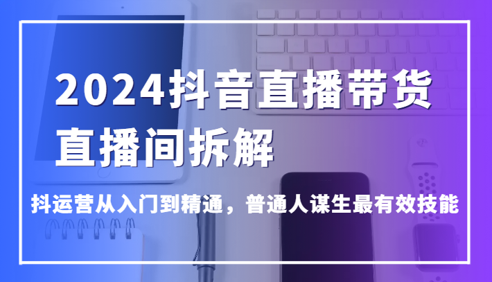 2024抖音直播带货直播间拆解，抖运营从入门到精通，普通人谋生最有效技能网赚库-项目库-轻创网-中创网-福缘网-冒泡网-资源之家-魔方项目库网赚库
