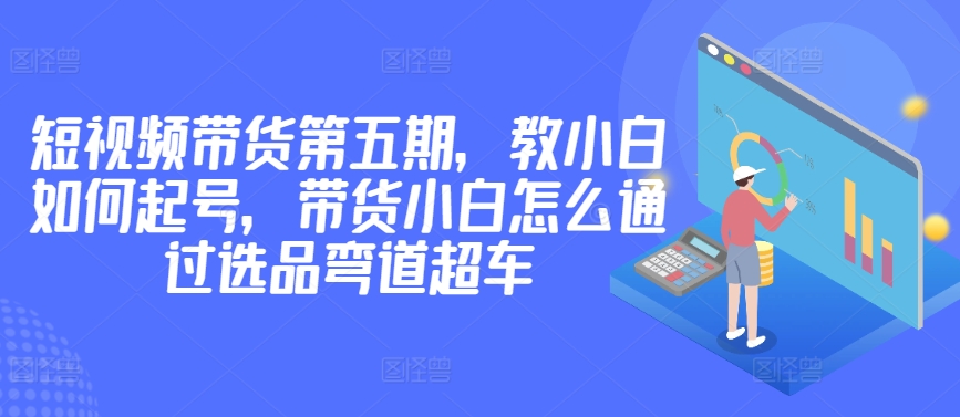 价值2980短视频带货第五期，教小白如何起号，带货小白怎么通过选品弯道超车网赚库-项目库-轻创网-中创网-福缘网-冒泡网-资源之家-魔方项目库网赚库