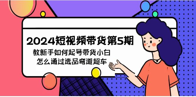 2024短视频带货第5期，教新手如何起号，带货小白怎么通过选品弯道超车网赚库-项目库-轻创网-中创网-福缘网-冒泡网-资源之家-魔方项目库网赚库