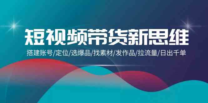短视频带货新思维：搭建账号/定位/选爆品/找素材/发作品/拉流量/日出千单网赚库-项目库-轻创网-中创网-福缘网-冒泡网-资源之家-魔方项目库网赚库