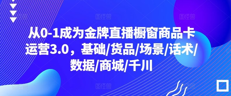 从0-1成为金牌直播橱窗商品卡运营3.0，基础/货品/场景/话术/数据/商城/千川网赚库-项目库-轻创网-中创网-福缘网-冒泡网-资源之家-魔方项目库网赚库