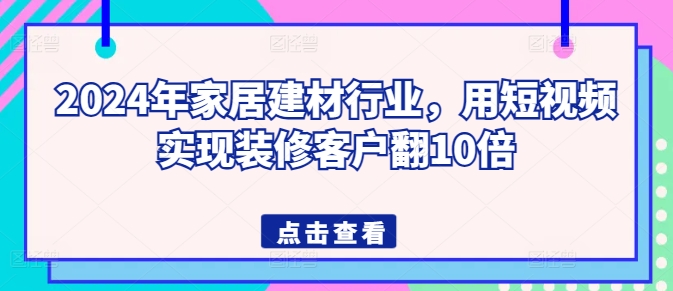 2024年家居建材行业，用短视频实现装修客户翻10倍网赚库-项目库-轻创网-中创网-福缘网-冒泡网-资源之家-魔方项目库网赚库