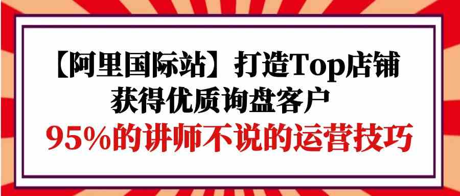 【阿里国际站】打造Top店铺-获得优质询盘客户，95%的讲师不说的运营技巧网赚库-项目库-轻创网-中创网-福缘网-冒泡网-资源之家-魔方项目库网赚库