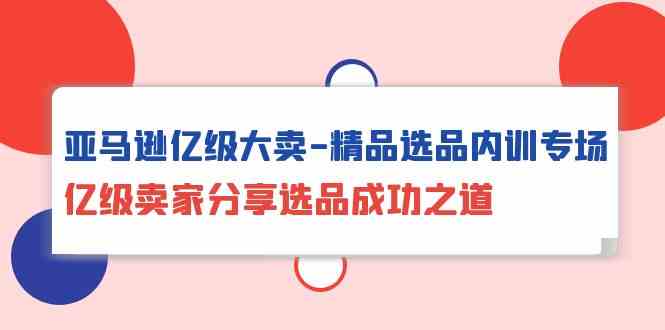 （10034期）亚马逊亿级大卖-精品选品内训专场，亿级卖家分享选品成功之道网赚库-项目库-轻创网-中创网-福缘网-冒泡网-资源之家-魔方项目库网赚库
