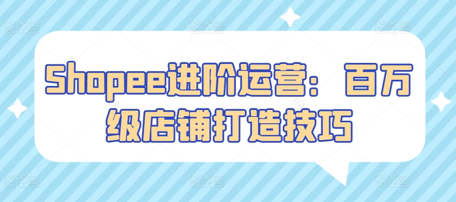 Shopee进阶运营：百万级店铺打造技巧网赚库-项目库-轻创网-中创网-福缘网-冒泡网-资源之家-魔方项目库网赚库