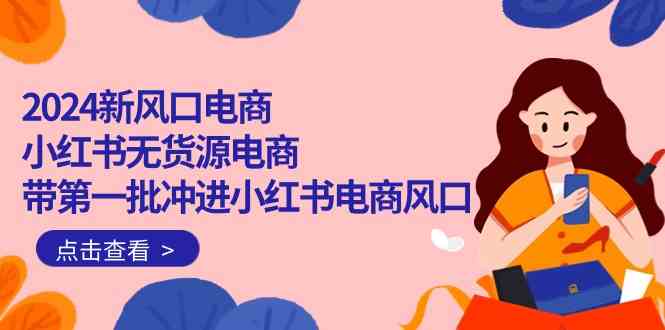 2024新风口电商，小红书无货源电商，带第一批冲进小红书电商风口（32节）网赚库-项目库-轻创网-中创网-福缘网-冒泡网-资源之家-魔方项目库网赚库