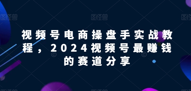 视频号电商实战教程，2024视频号最赚钱的赛道分享网赚库-项目库-轻创网-中创网-福缘网-冒泡网-资源之家-魔方项目库网赚库