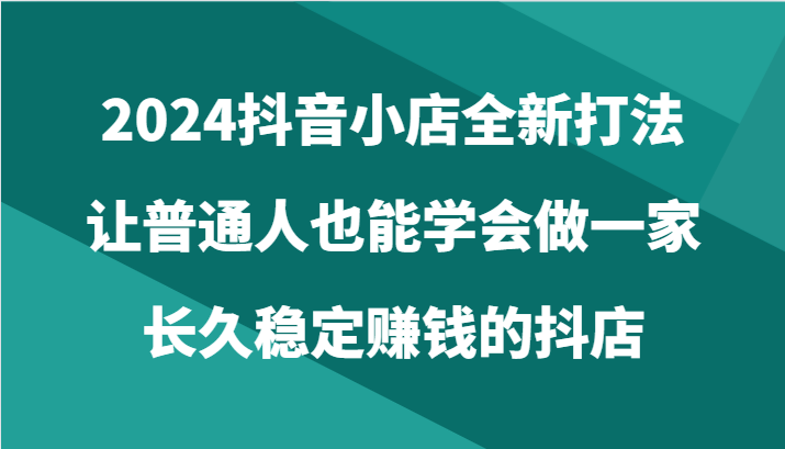 2024抖音小店全新打法，让普通人也能学会做一家长久稳定赚钱的抖店（24节）网赚库-项目库-轻创网-中创网-福缘网-冒泡网-资源之家-魔方项目库网赚库