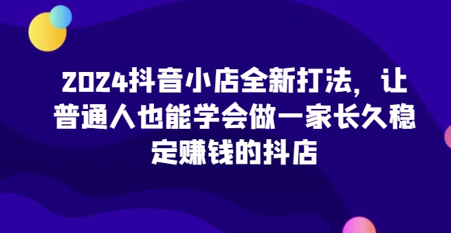 2024抖音小店全新打法，让普通人也能学会做一家长久稳定赚钱的抖店网赚库-项目库-轻创网-中创网-福缘网-冒泡网-资源之家-魔方项目库网赚库