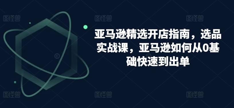 亚马逊精选开店指南，选品实战课，亚马逊如何从0基础快速到出单网赚库-项目库-轻创网-中创网-福缘网-冒泡网-资源之家-魔方项目库网赚库