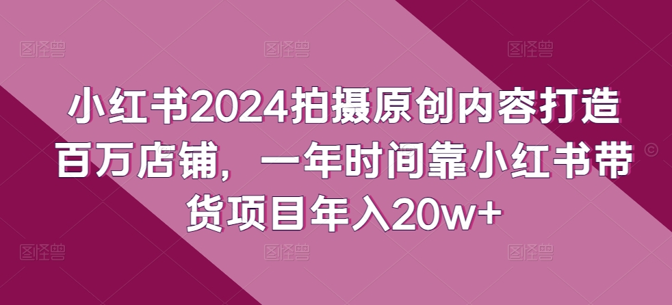 小红书2024拍摄原创内容打造百万店铺，一年时间靠小红书带货项目年入20w+网赚库-项目库-轻创网-中创网-福缘网-冒泡网-资源之家-魔方项目库网赚库
