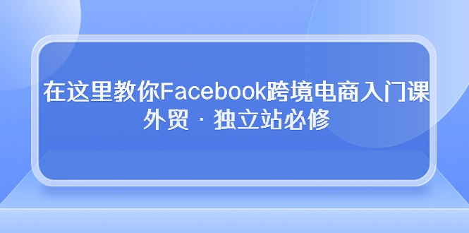 （10259期）在这里教你Facebook跨境电商入门课，外贸·独立站必修网赚库-项目库-轻创网-中创网-福缘网-冒泡网-资源之家-魔方项目库网赚库