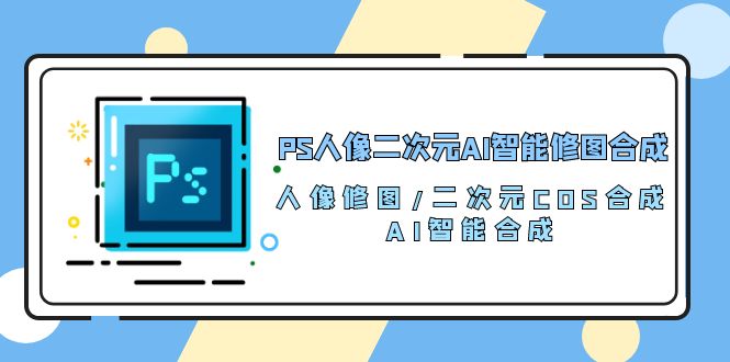 （10286期）PS人像二次元AI智能修图 合成 人像修图/二次元 COS合成/AI 智能合成/100节网赚库-项目库-轻创网-中创网-福缘网-冒泡网-资源之家-魔方项目库网赚库