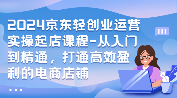 2024京东轻创业运营实操起店课程-从入门到精通，打通高效盈利的电商店铺网赚库-项目库-轻创网-中创网-福缘网-冒泡网-资源之家-魔方项目库网赚库