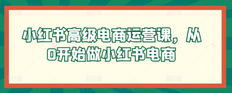 小红书高级电商运营课，从0开始做小红书电商网赚库-项目库-轻创网-中创网-福缘网-冒泡网-资源之家-魔方项目库网赚库