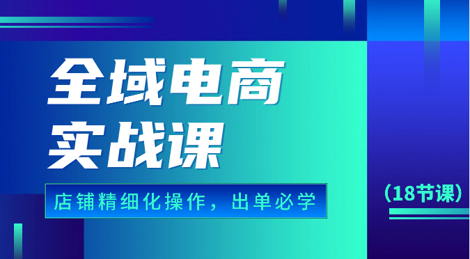 全域电商实战课，个人店铺精细化操作流程，出单必学内容（18节课）网赚库-项目库-轻创网-中创网-福缘网-冒泡网-资源之家-魔方项目库网赚库