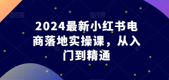 2024最新小红书电商落地实操课，从入门到精通网赚库-项目库-轻创网-中创网-福缘网-冒泡网-资源之家-魔方项目库网赚库
