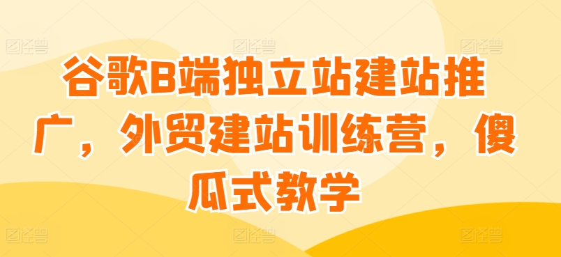 谷歌B端独立站建站推广，外贸建站训练营，傻瓜式教学网赚库-项目库-轻创网-中创网-福缘网-冒泡网-资源之家-魔方项目库网赚库