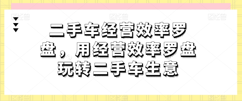 二手车经营效率罗盘，用经营效率罗盘玩转二手车生意网赚库-项目库-轻创网-中创网-福缘网-冒泡网-资源之家-魔方项目库网赚库