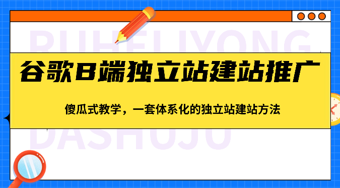 谷歌B端独立站建站推广，傻瓜式教学，一套体系化的独立站建站方法（83节）网赚库-项目库-轻创网-中创网-福缘网-冒泡网-资源之家-魔方项目库网赚库