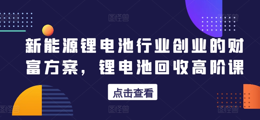 新能源锂电池行业创业的财富方案，锂电池回收高阶课网赚库-项目库-轻创网-中创网-福缘网-冒泡网-资源之家-魔方项目库网赚库