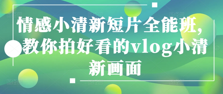 情感小清新短片全能班，教你拍好看的vlog小清新画面网赚库-项目库-轻创网-中创网-福缘网-冒泡网-资源之家-魔方项目库网赚库