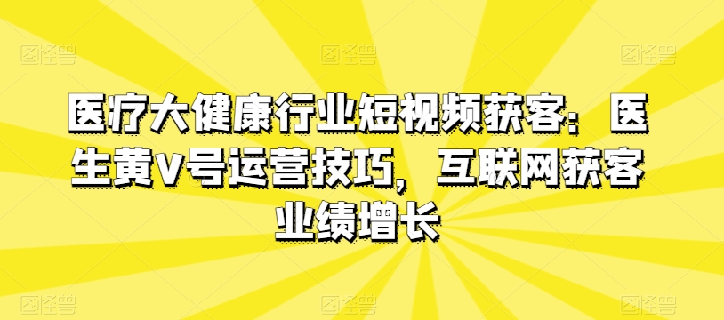 医疗大健康行业短视频获客：医生黄V号运营技巧，互联网获客业绩增长网赚库-项目库-轻创网-中创网-福缘网-冒泡网-资源之家-魔方项目库网赚库