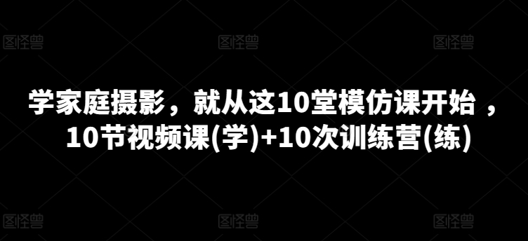 学家庭摄影，就从这10堂模仿课开始 ，10节视频课(学)+10次训练营(练)网赚库-项目库-轻创网-中创网-福缘网-冒泡网-资源之家-魔方项目库网赚库