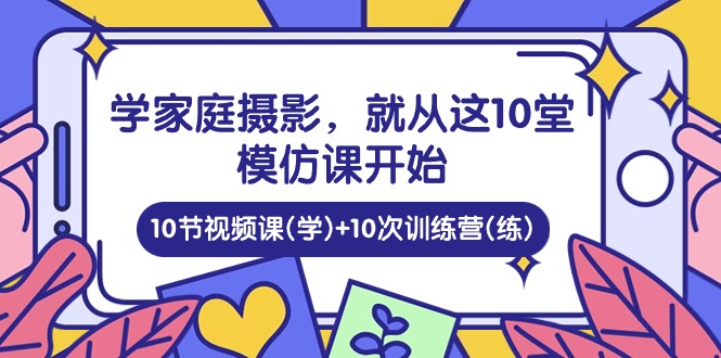 （10582期）学家庭 摄影，就从这10堂模仿课开始 ，10节视频课(学)+10次训练营(练)网赚库-项目库-轻创网-中创网-福缘网-冒泡网-资源之家-魔方项目库网赚库