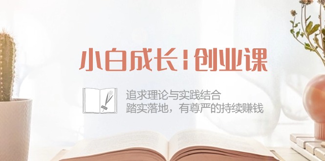 小白成长创业课：追求理论与实践结合，踏实落地，有尊严的持续赚钱（42节）网赚库-项目库-轻创网-中创网-福缘网-冒泡网-资源之家-魔方项目库网赚库