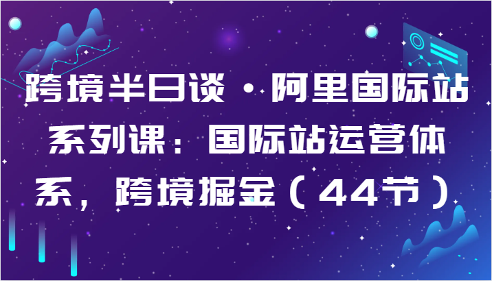 跨境半日谈·阿里国际站系列课：国际站运营体系，跨境掘金（44节）网赚库-项目库-轻创网-中创网-福缘网-冒泡网-资源之家-魔方项目库网赚库