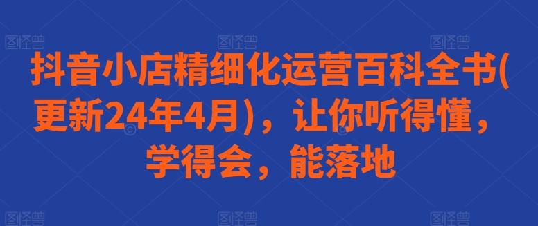 抖音小店精细化运营百科全书(更新24年4月)，让你听得懂，学得会，能落地网赚库-项目库-轻创网-中创网-福缘网-冒泡网-资源之家-魔方项目库网赚库