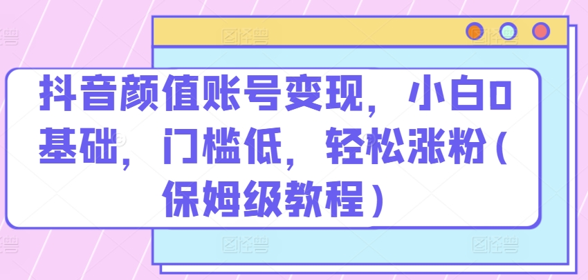 抖音颜值账号变现，小白0基础，门槛低，​轻松涨粉(保姆级教程)网赚库-项目库-轻创网-中创网-福缘网-冒泡网-资源之家-魔方项目库网赚库