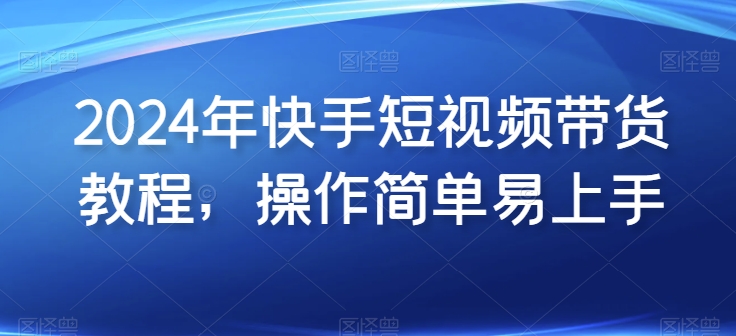2024年快手短视频带货教程，操作简单易上手网赚库-项目库-轻创网-中创网-福缘网-冒泡网-资源之家-魔方项目库网赚库