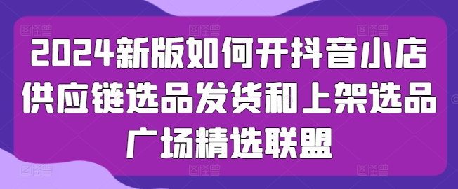 2024新版如何开抖音小店供应链选品发货和上架选品广场精选联盟网赚库-项目库-轻创网-中创网-福缘网-冒泡网-资源之家-魔方项目库网赚库