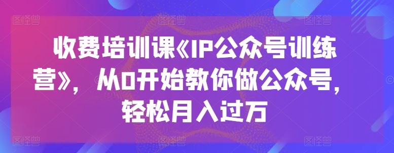 收费培训课《IP公众号训练营》，从0开始教你做公众号，轻松月入过万网赚库-项目库-轻创网-中创网-福缘网-冒泡网-资源之家-魔方项目库网赚库