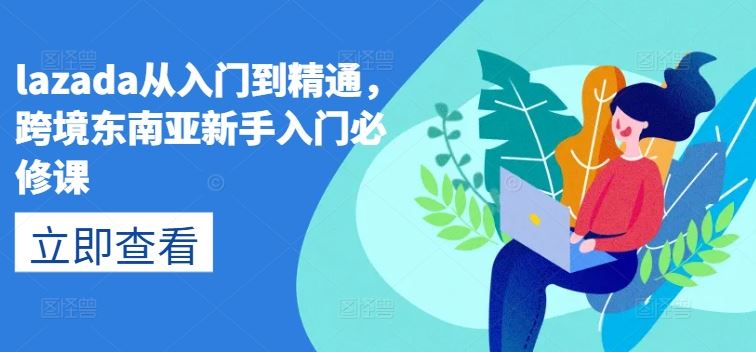 lazada从入门到精通，跨境东南亚新手入门必修课网赚库-项目库-轻创网-中创网-福缘网-冒泡网-资源之家-魔方项目库网赚库