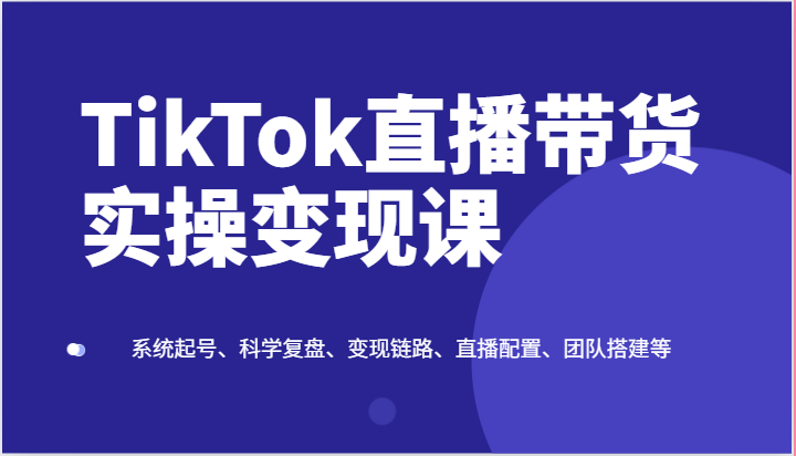 TikTok直播带货实操变现课：系统起号、科学复盘、变现链路、直播配置、团队搭建等网赚库-项目库-轻创网-中创网-福缘网-冒泡网-资源之家-魔方项目库网赚库