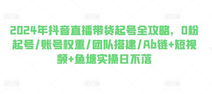 2024年抖音直播带货起号全攻略，0粉起号/账号权重/团队搭建/Ab链+短视频+鱼塘实操日不落网赚库-项目库-轻创网-中创网-福缘网-冒泡网-资源之家-魔方项目库网赚库