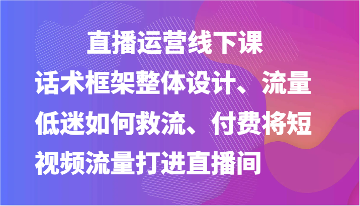 直播运营线下课-话术框架整体设计、流量低迷如何救流、付费将短视频流量打进直播间网赚库-项目库-轻创网-中创网-福缘网-冒泡网-资源之家-魔方项目库网赚库