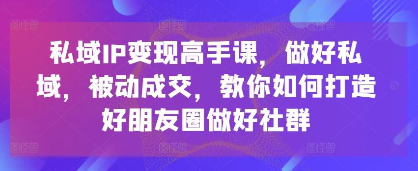 私域IP变现高手课，做好私域，被动成交，教你如何打造好朋友圈做好社群网赚库-项目库-轻创网-中创网-福缘网-冒泡网-资源之家-魔方项目库网赚库