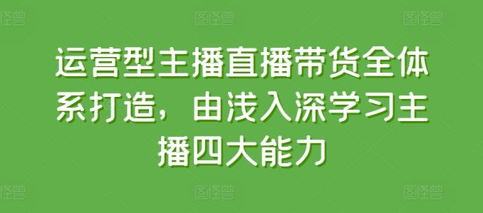 运营型主播直播带货全体系打造，由浅入深学习主播四大能力网赚库-项目库-轻创网-中创网-福缘网-冒泡网-资源之家-魔方项目库网赚库