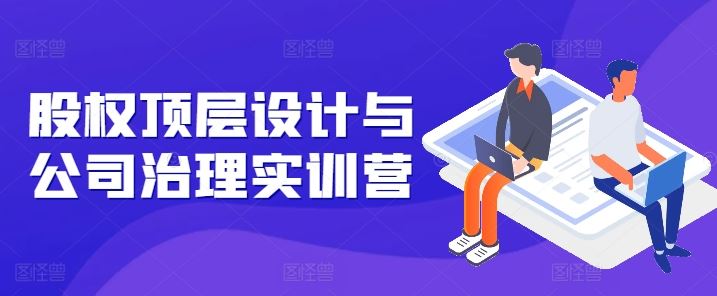 股权顶层设计与公司治理实训营，补全股权短板/守住控制权底线/熟悉4大注册信息/规避3大法律风险网赚库-项目库-轻创网-中创网-福缘网-冒泡网-资源之家-魔方项目库网赚库