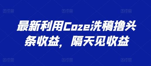 最新利用Coze洗稿撸头条收益，隔天见收益【揭秘】网赚库-项目库-轻创网-中创网-福缘网-冒泡网-资源之家-魔方项目库网赚库
