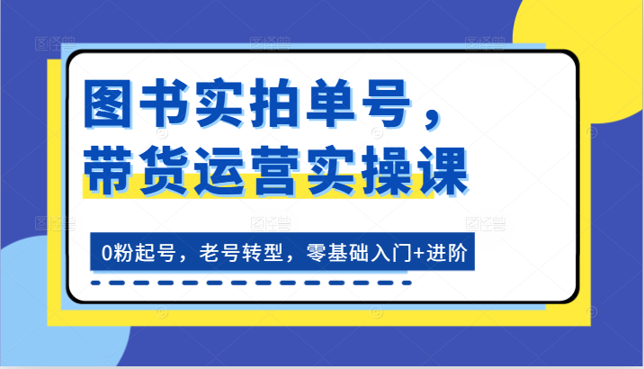 图书实拍单号，带货运营实操课：0粉起号，老号转型，零基础入门+进阶网赚库-项目库-轻创网-中创网-福缘网-冒泡网-资源之家-魔方项目库网赚库