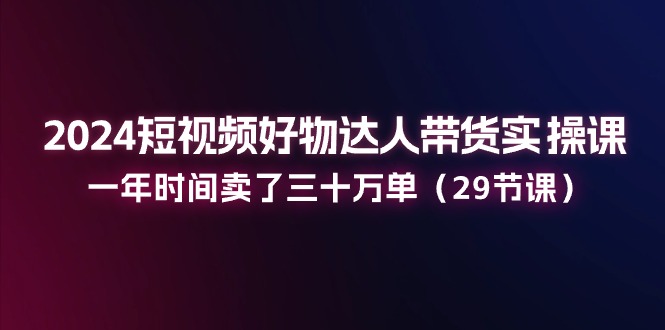2024短视频好物达人带货实操课：一年时间卖了三十万单（29节课）网赚库-项目库-轻创网-中创网-福缘网-冒泡网-资源之家-魔方项目库网赚库
