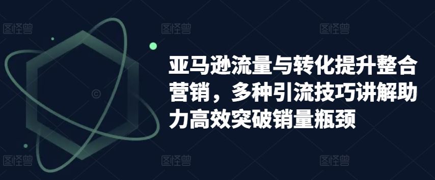 亚马逊流量与转化提升整合营销，多种引流技巧讲解助力高效突破销量瓶颈网赚库-项目库-轻创网-中创网-福缘网-冒泡网-资源之家-魔方项目库网赚库