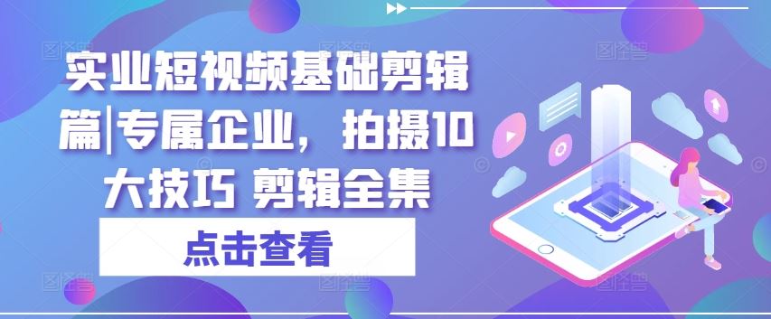 实业短视频基础剪辑篇|专属企业，拍摄10大技巧 剪辑全集网赚库-项目库-轻创网-中创网-福缘网-冒泡网-资源之家-魔方项目库网赚库